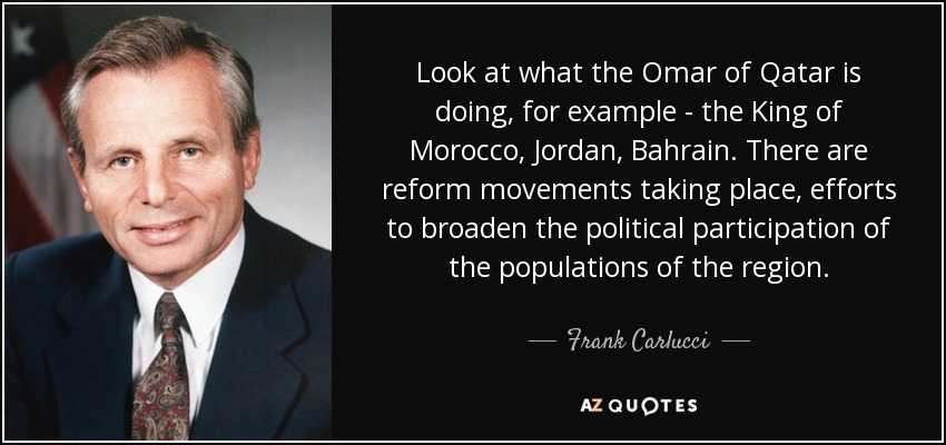 Look at what the Omar of Qatar is doing, for example - the King of Morocco, Jordan, Bahrain. There are reform movements taking place, efforts to broaden the political participation of the populations of the region. - Frank Carlucci