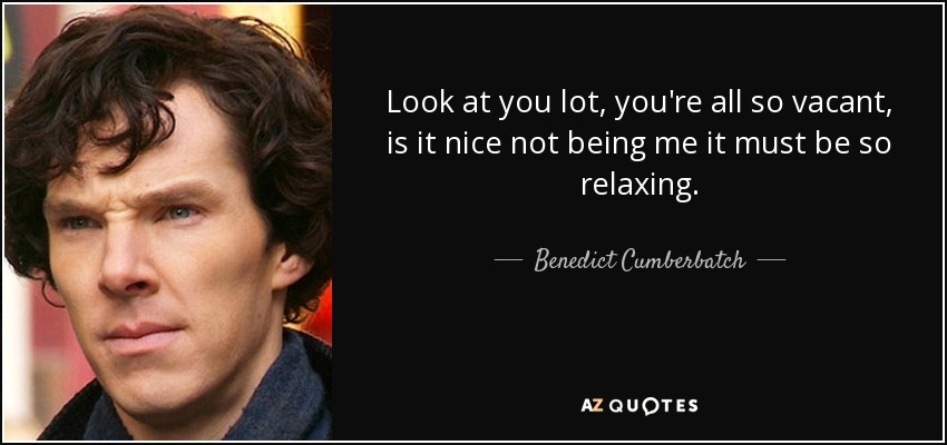Look at you lot, you're all so vacant, is it nice not being me it must be so relaxing. - Benedict Cumberbatch
