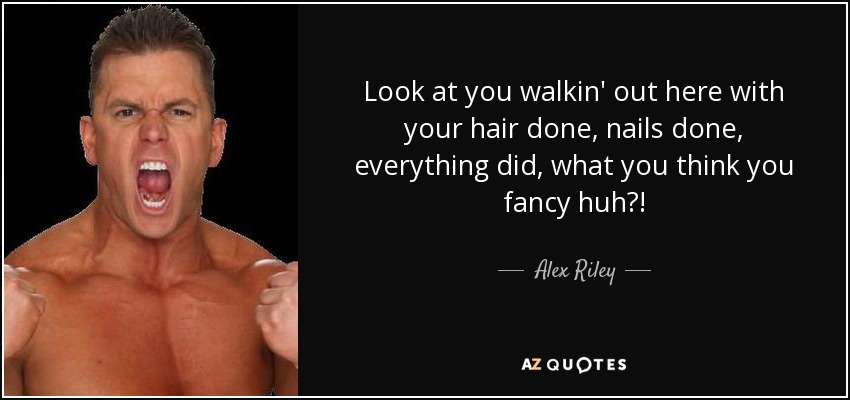 Look at you walkin' out here with your hair done, nails done, everything did, what you think you fancy huh?! - Alex Riley