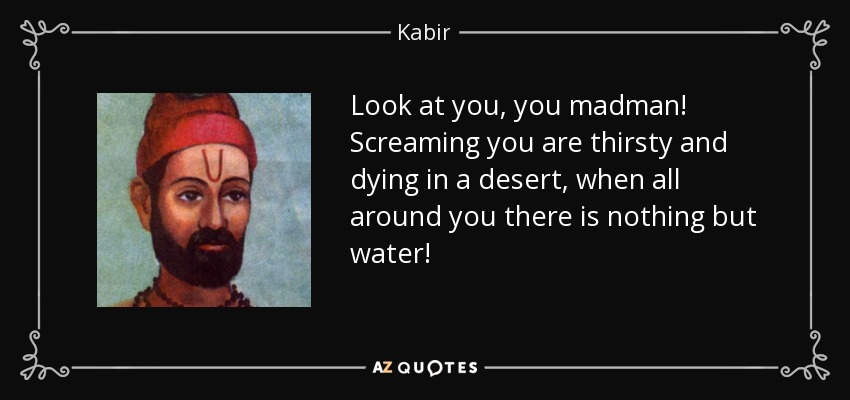 Look at you, you madman! Screaming you are thirsty and dying in a desert, when all around you there is nothing but water! - Kabir