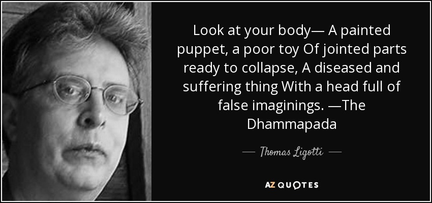 Look at your body— A painted puppet, a poor toy Of jointed parts ready to collapse, A diseased and suffering thing With a head full of false imaginings. —The Dhammapada - Thomas Ligotti