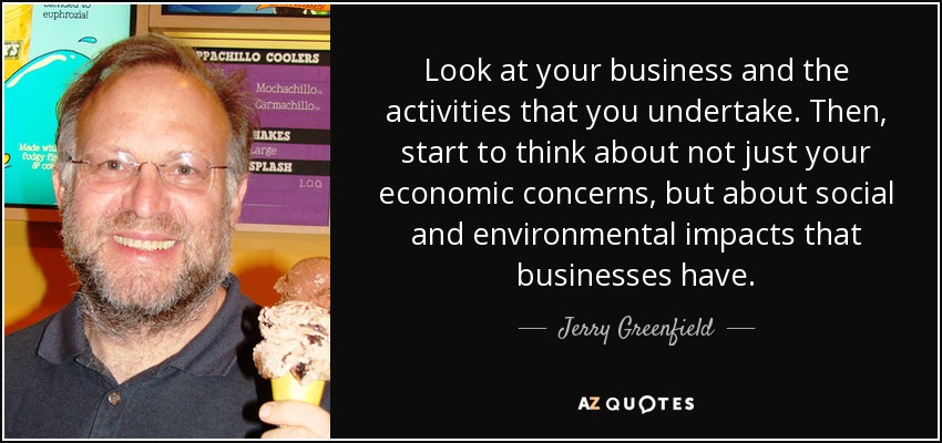 Look at your business and the activities that you undertake. Then, start to think about not just your economic concerns, but about social and environmental impacts that businesses have. - Jerry Greenfield