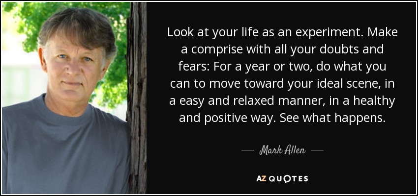 Look at your life as an experiment. Make a comprise with all your doubts and fears: For a year or two, do what you can to move toward your ideal scene, in a easy and relaxed manner, in a healthy and positive way. See what happens. - Mark Allen
