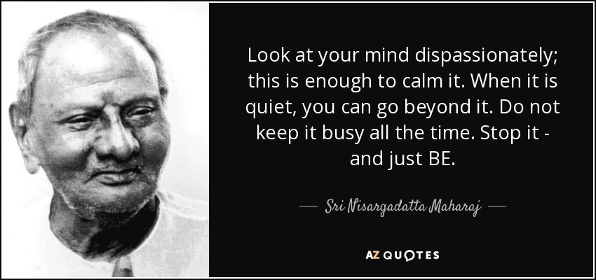 Look at your mind dispassionately; this is enough to calm it. When it is quiet, you can go beyond it. Do not keep it busy all the time. Stop it - and just BE. - Sri Nisargadatta Maharaj