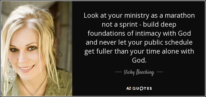 Look at your ministry as a marathon not a sprint - build deep foundations of intimacy with God and never let your public schedule get fuller than your time alone with God. - Vicky Beeching