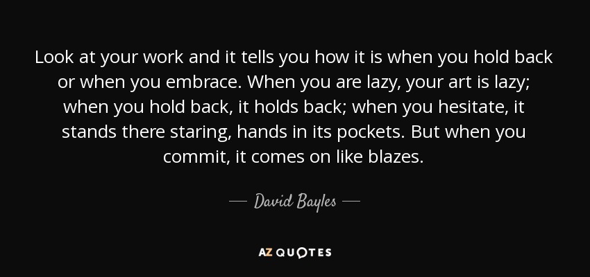 Look at your work and it tells you how it is when you hold back or when you embrace. When you are lazy, your art is lazy; when you hold back, it holds back; when you hesitate, it stands there staring, hands in its pockets. But when you commit, it comes on like blazes. - David Bayles