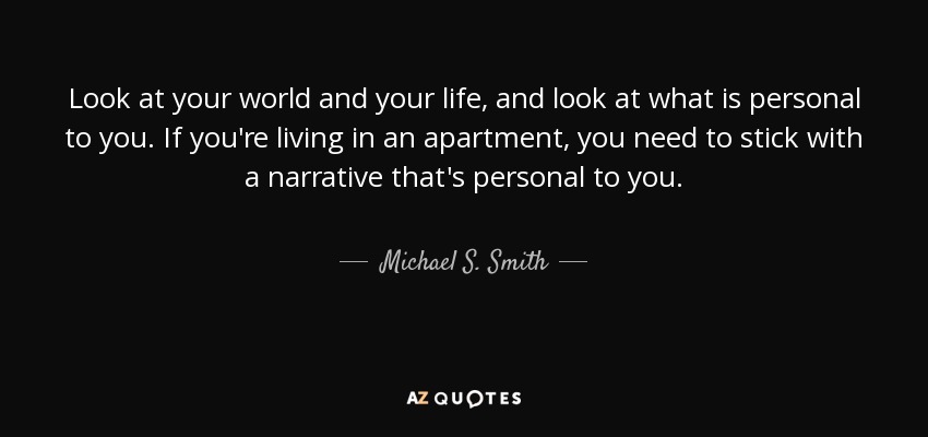 Look at your world and your life, and look at what is personal to you. If you're living in an apartment, you need to stick with a narrative that's personal to you. - Michael S. Smith