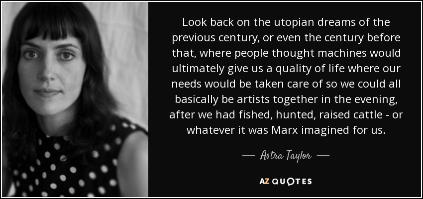 Look back on the utopian dreams of the previous century, or even the century before that, where people thought machines would ultimately give us a quality of life where our needs would be taken care of so we could all basically be artists together in the evening, after we had fished, hunted, raised cattle - or whatever it was Marx imagined for us. - Astra Taylor