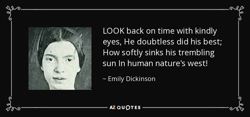 LOOK back on time with kindly eyes, He doubtless did his best; How softly sinks his trembling sun In human nature's west! - Emily Dickinson