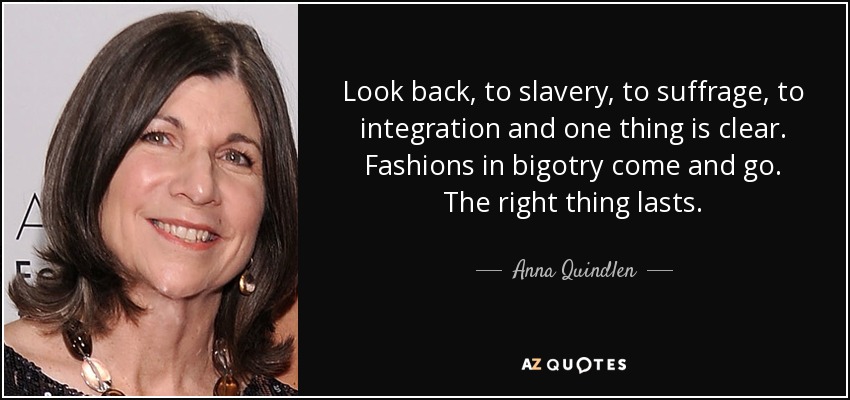 Look back, to slavery, to suffrage, to integration and one thing is clear. Fashions in bigotry come and go. The right thing lasts. - Anna Quindlen
