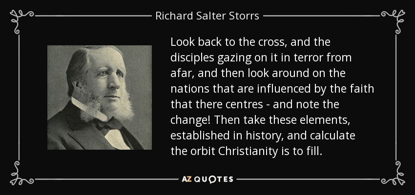 Look back to the cross, and the disciples gazing on it in terror from afar, and then look around on the nations that are influenced by the faith that there centres - and note the change! Then take these elements, established in history, and calculate the orbit Christianity is to fill. - Richard Salter Storrs