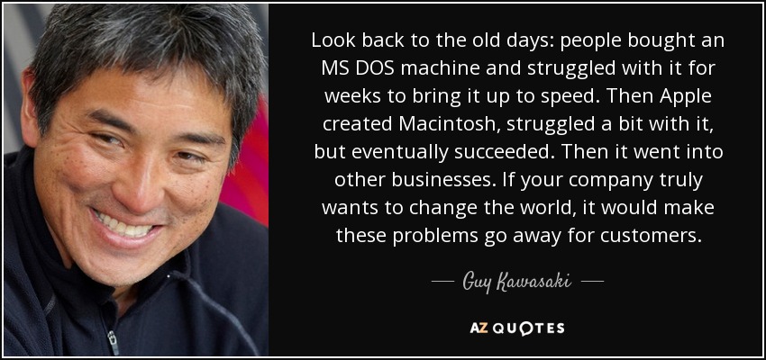 Look back to the old days: people bought an MS DOS machine and struggled with it for weeks to bring it up to speed. Then Apple created Macintosh, struggled a bit with it, but eventually succeeded. Then it went into other businesses. If your company truly wants to change the world, it would make these problems go away for customers. - Guy Kawasaki