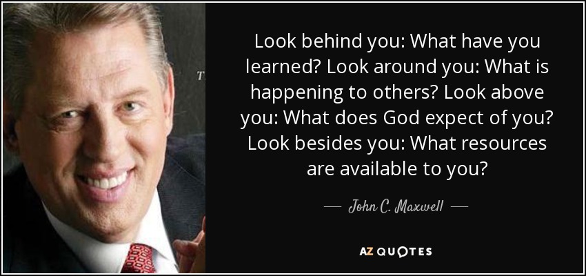 Look behind you: What have you learned? Look around you: What is happening to others? Look above you: What does God expect of you? Look besides you: What resources are available to you? - John C. Maxwell