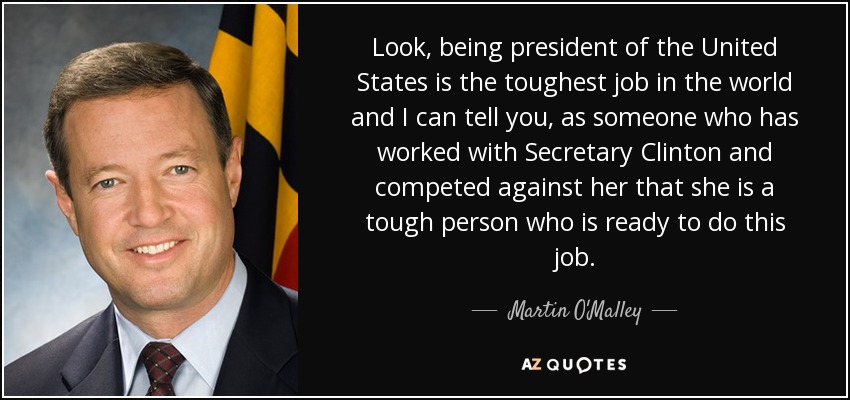 Look, being president of the United States is the toughest job in the world and I can tell you, as someone who has worked with Secretary Clinton and competed against her that she is a tough person who is ready to do this job. - Martin O'Malley