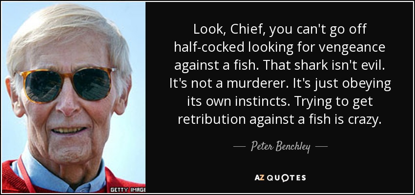 Look, Chief, you can't go off half-cocked looking for vengeance against a fish. That shark isn't evil. It's not a murderer. It's just obeying its own instincts. Trying to get retribution against a fish is crazy. - Peter Benchley