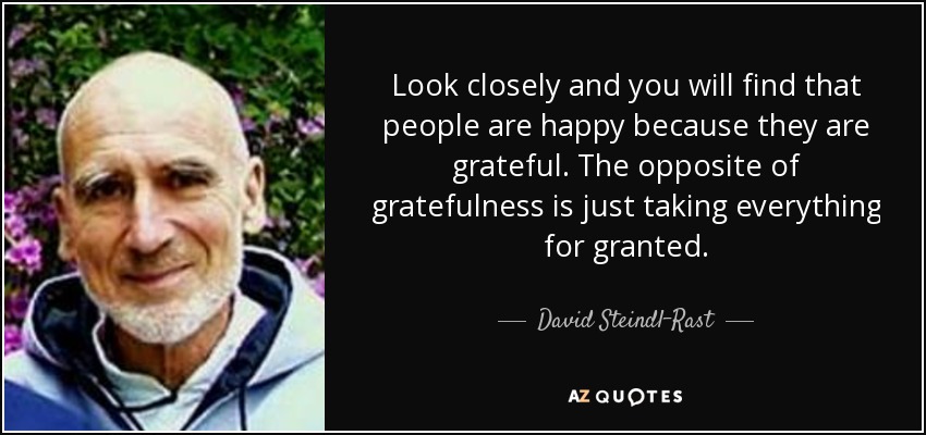 Look closely and you will find that people are happy because they are grateful. The opposite of gratefulness is just taking everything for granted. - David Steindl-Rast