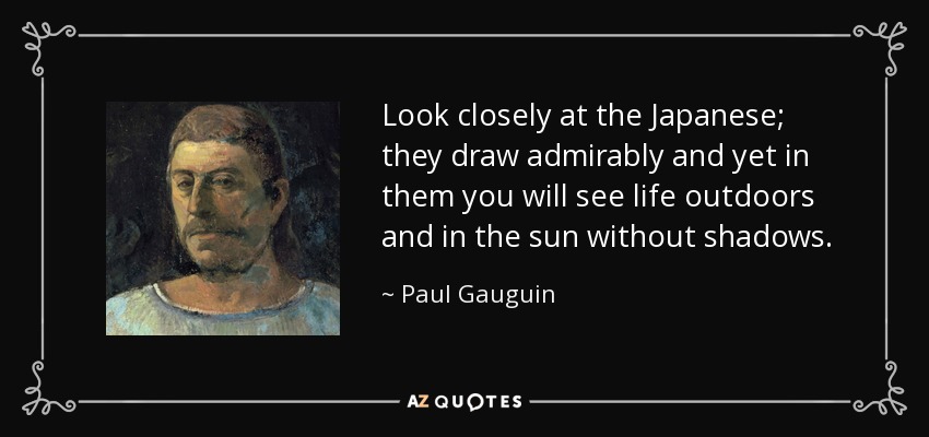 Look closely at the Japanese; they draw admirably and yet in them you will see life outdoors and in the sun without shadows. - Paul Gauguin