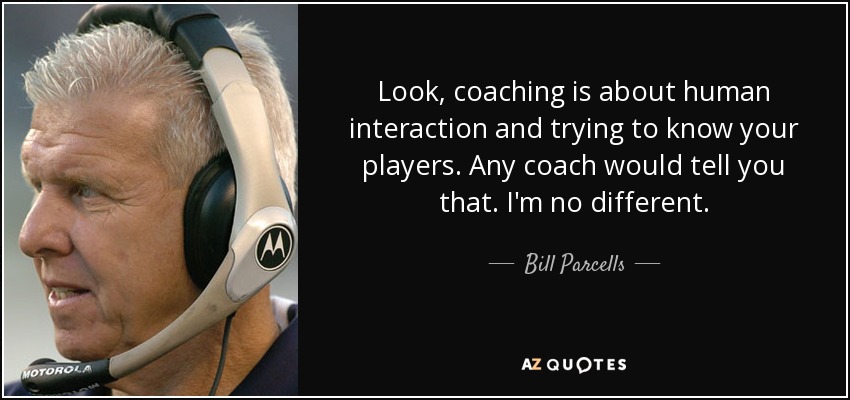 Look, coaching is about human interaction and trying to know your players. Any coach would tell you that. I'm no different. - Bill Parcells