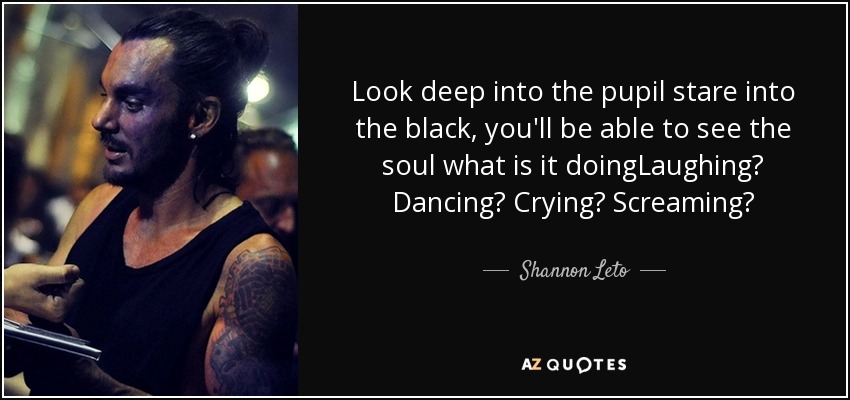 Look deep into the pupil stare into the black, you'll be able to see the soul what is it doingLaughing? Dancing? Crying? Screaming? - Shannon Leto