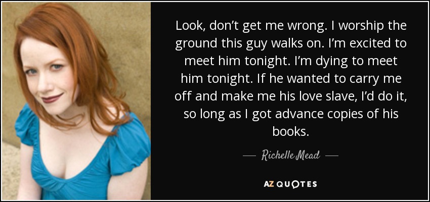 Look, don’t get me wrong. I worship the ground this guy walks on. I’m excited to meet him tonight. I’m dying to meet him tonight. If he wanted to carry me off and make me his love slave, I’d do it, so long as I got advance copies of his books. - Richelle Mead