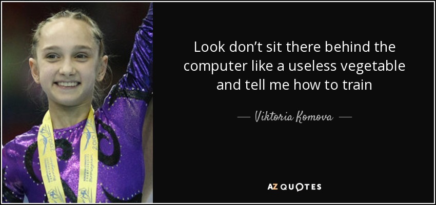 Look don’t sit there behind the computer like a useless vegetable and tell me how to train - Viktoria Komova