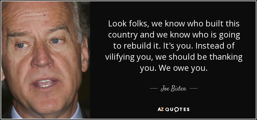 Look folks, we know who built this country and we know who is going to rebuild it. It's you. Instead of vilifying you, we should be thanking you. We owe you. - Joe Biden