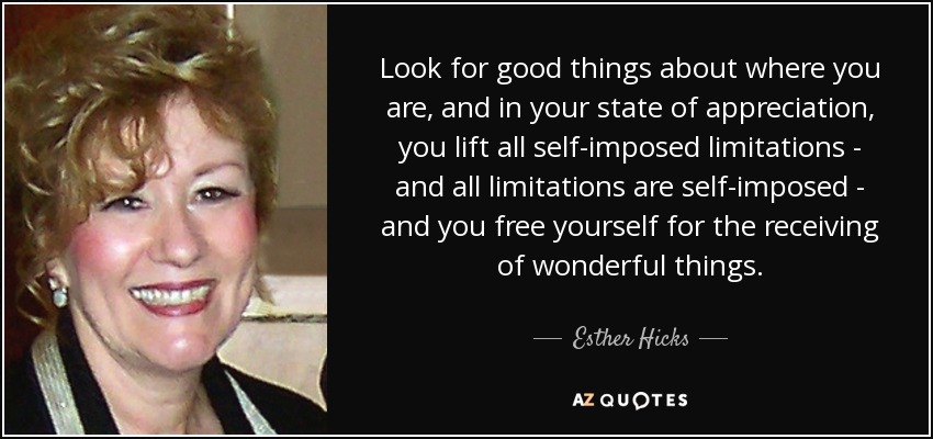 Look for good things about where you are, and in your state of appreciation, you lift all self-imposed limitations - and all limitations are self-imposed - and you free yourself for the receiving of wonderful things. - Esther Hicks