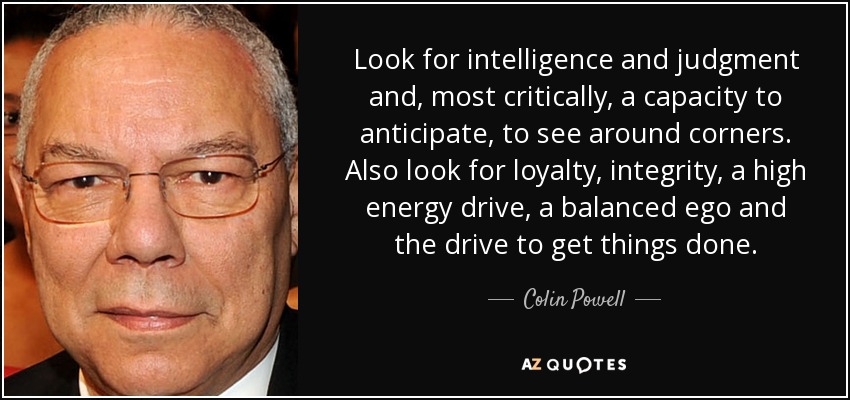 Look for intelligence and judgment and, most critically, a capacity to anticipate, to see around corners. Also look for loyalty, integrity, a high energy drive, a balanced ego and the drive to get things done. - Colin Powell