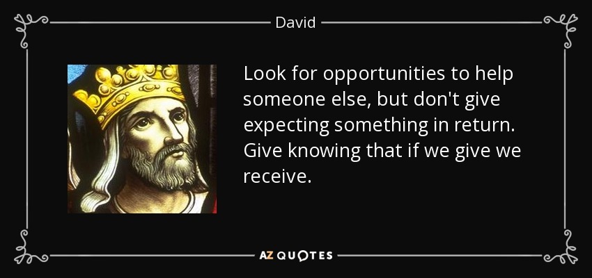 Look for opportunities to help someone else, but don't give expecting something in return. Give knowing that if we give we receive. - David