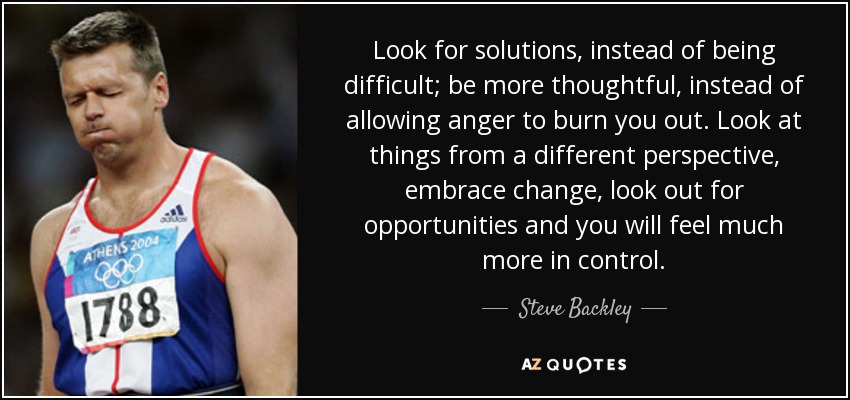 Look for solutions, instead of being difficult; be more thoughtful, instead of allowing anger to burn you out. Look at things from a different perspective, embrace change, look out for opportunities and you will feel much more in control. - Steve Backley