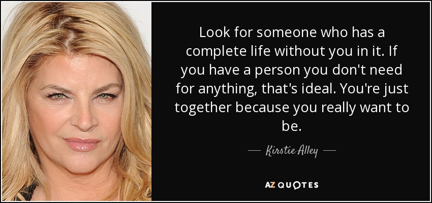 Look for someone who has a complete life without you in it. If you have a person you don't need for anything, that's ideal. You're just together because you really want to be. - Kirstie Alley