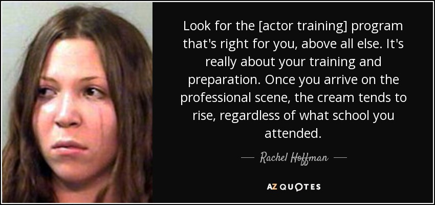 Look for the [actor training] program that's right for you, above all else. It's really about your training and preparation. Once you arrive on the professional scene, the cream tends to rise, regardless of what school you attended. - Rachel Hoffman