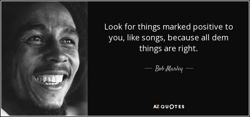 Look for things marked positive to you, like songs, because all dem things are right. - Bob Marley