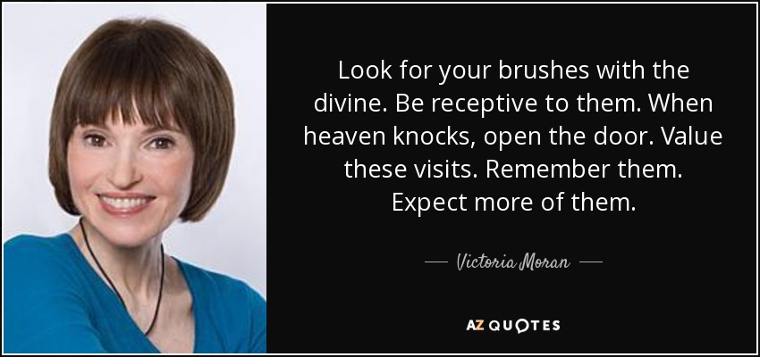Look for your brushes with the divine. Be receptive to them. When heaven knocks, open the door. Value these visits. Remember them. Expect more of them. - Victoria Moran