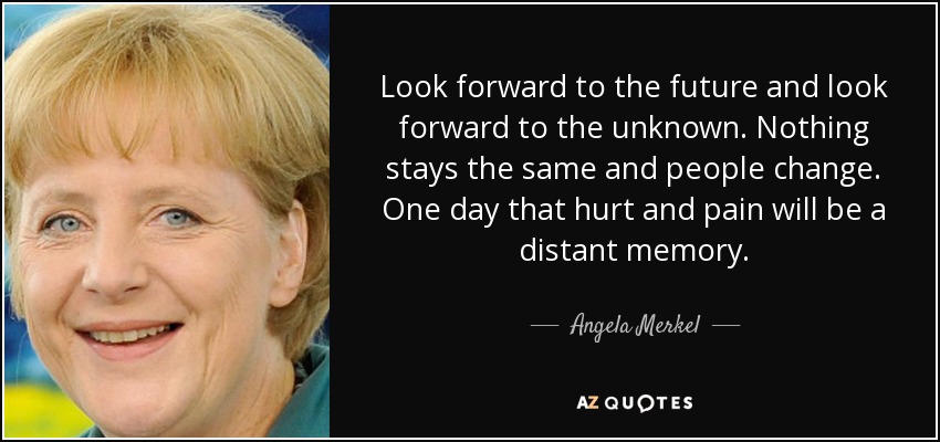 Look forward to the future and look forward to the unknown. Nothing stays the same and people change. One day that hurt and pain will be a distant memory. - Angela Merkel
