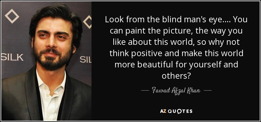 Look from the blind man's eye.... You can paint the picture, the way you like about this world, so why not think positive and make this world more beautiful for yourself and others? - Fawad Afzal Khan