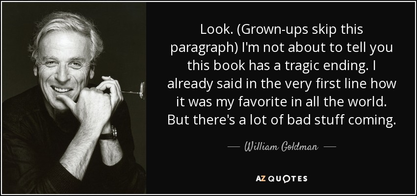 Look. (Grown-ups skip this paragraph) I'm not about to tell you this book has a tragic ending. I already said in the very first line how it was my favorite in all the world. But there's a lot of bad stuff coming. - William Goldman