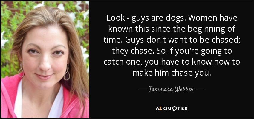 Look - guys are dogs. Women have known this since the beginning of time. Guys don't want to be chased; they chase. So if you're going to catch one, you have to know how to make him chase you. - Tammara Webber