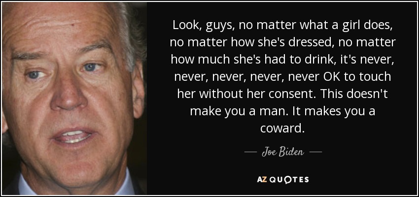 Look, guys, no matter what a girl does, no matter how she's dressed, no matter how much she's had to drink, it's never, never, never, never, never OK to touch her without her consent. This doesn't make you a man. It makes you a coward. - Joe Biden