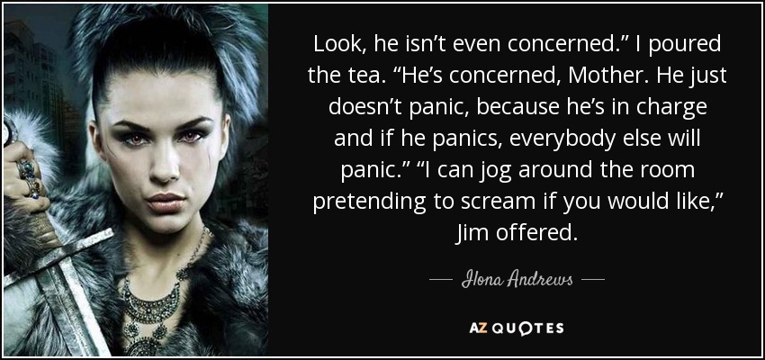 Look, he isn’t even concerned.” I poured the tea. “He’s concerned, Mother. He just doesn’t panic, because he’s in charge and if he panics, everybody else will panic.” “I can jog around the room pretending to scream if you would like,” Jim offered. - Ilona Andrews