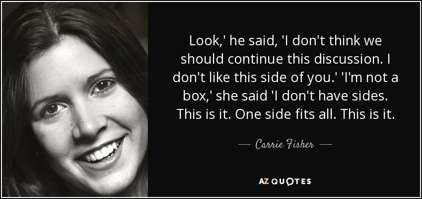 Look,' he said, 'I don't think we should continue this discussion. I don't like this side of you.' 'I'm not a box,' she said 'I don't have sides. This is it. One side fits all. This is it. - Carrie Fisher