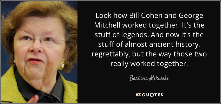 Look how Bill Cohen and George Mitchell worked together. It's the stuff of legends. And now it's the stuff of almost ancient history, regrettably, but the way those two really worked together. - Barbara Mikulski