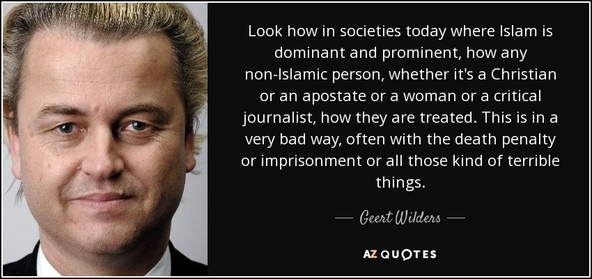 Look how in societies today where Islam is dominant and prominent, how any non-Islamic person, whether it's a Christian or an apostate or a woman or a critical journalist, how they are treated. This is in a very bad way, often with the death penalty or imprisonment or all those kind of terrible things. - Geert Wilders