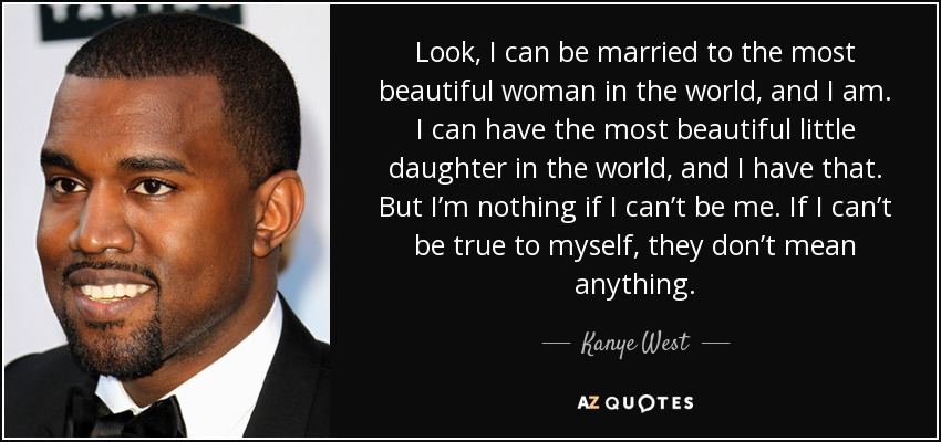 Look, I can be married to the most beautiful woman in the world, and I am. I can have the most beautiful little daughter in the world, and I have that. But I’m nothing if I can’t be me. If I can’t be true to myself, they don’t mean anything. - Kanye West