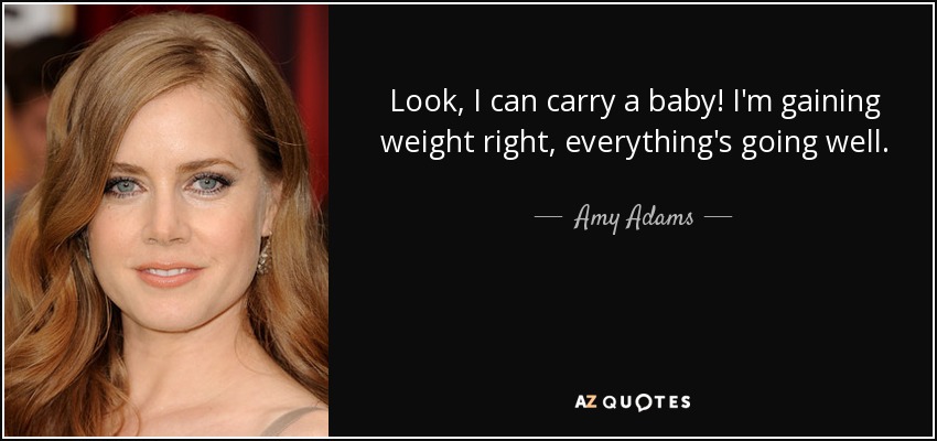 Look, I can carry a baby! I'm gaining weight right, everything's going well. - Amy Adams