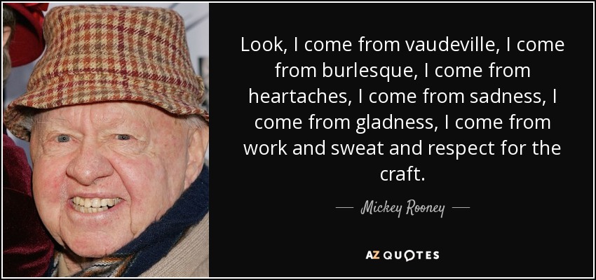 Look, I come from vaudeville, I come from burlesque, I come from heartaches, I come from sadness, I come from gladness, I come from work and sweat and respect for the craft. - Mickey Rooney