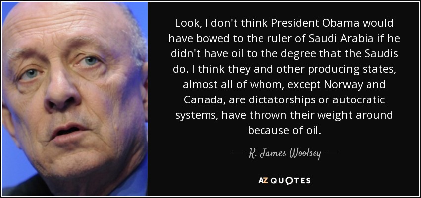 Look, I don't think President Obama would have bowed to the ruler of Saudi Arabia if he didn't have oil to the degree that the Saudis do. I think they and other producing states, almost all of whom, except Norway and Canada, are dictatorships or autocratic systems, have thrown their weight around because of oil. - R. James Woolsey, Jr.