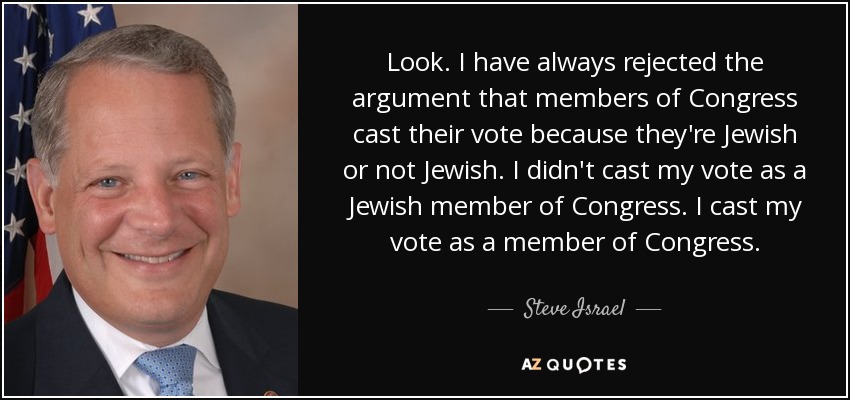 Look. I have always rejected the argument that members of Congress cast their vote because they're Jewish or not Jewish. I didn't cast my vote as a Jewish member of Congress. I cast my vote as a member of Congress. - Steve Israel