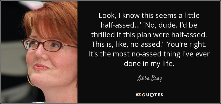 Look, I know this seems a little half-assed...' 'No, dude. I'd be thrilled if this plan were half-assed. This is, like, no-assed.' 'You're right. It's the most no-assed thing I've ever done in my life. - Libba Bray