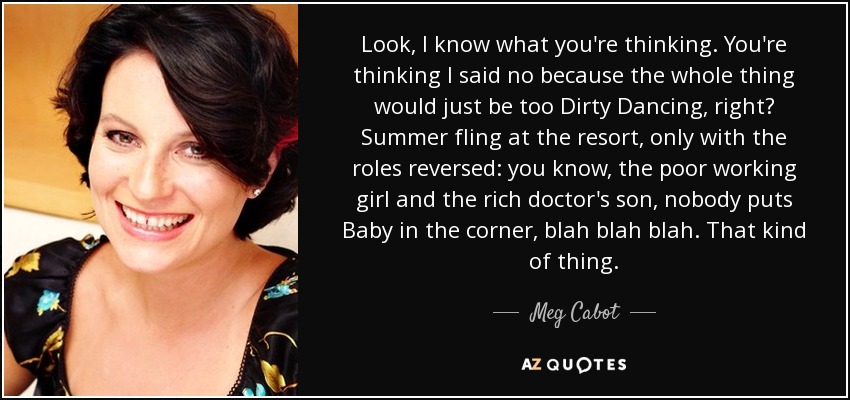 Look, I know what you're thinking. You're thinking I said no because the whole thing would just be too Dirty Dancing , right? Summer fling at the resort, only with the roles reversed: you know, the poor working girl and the rich doctor's son, nobody puts Baby in the corner, blah blah blah. That kind of thing. - Meg Cabot